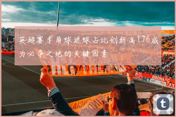 英超赛季角球进球占比创新高176成为必争之地的关键因素