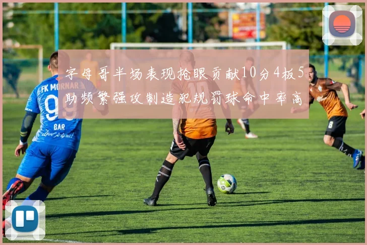 字母哥半场表现抢眼贡献10分4板5助频繁强攻制造犯规罚球命中率高