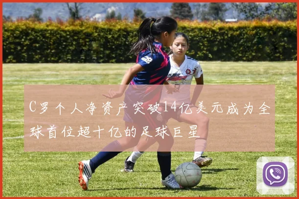 C罗个人净资产突破14亿美元成为全球首位超十亿的足球巨星