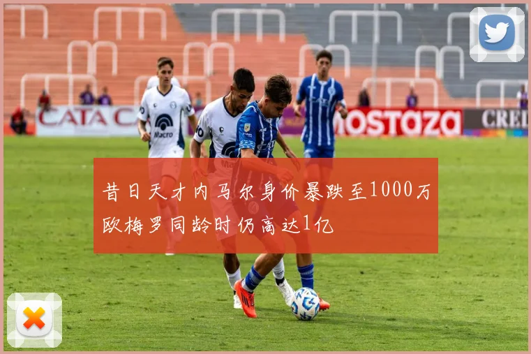 昔日天才内马尔身价暴跌至1000万欧梅罗同龄时仍高达1亿