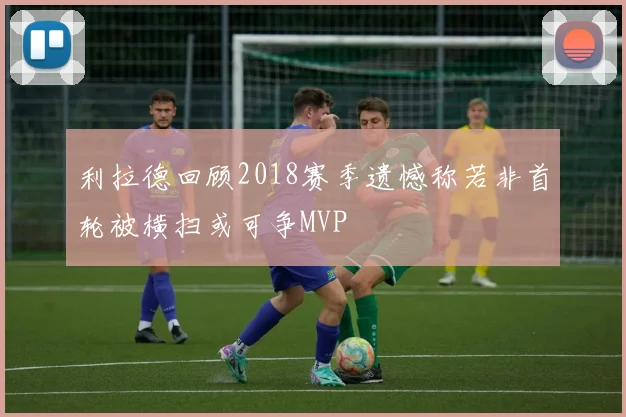 利拉德回顾2018赛季遗憾称若非首轮被横扫或可争MVP