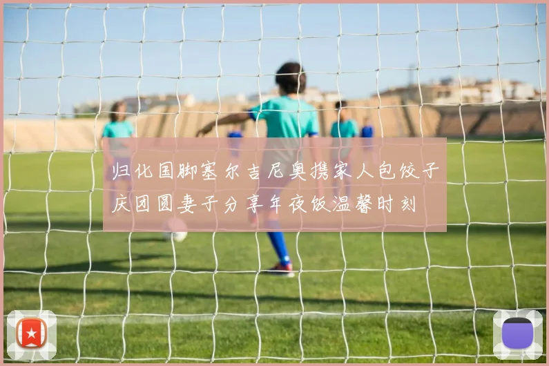 归化国脚塞尔吉尼奥携家人包饺子庆团圆妻子分享年夜饭温馨时刻
