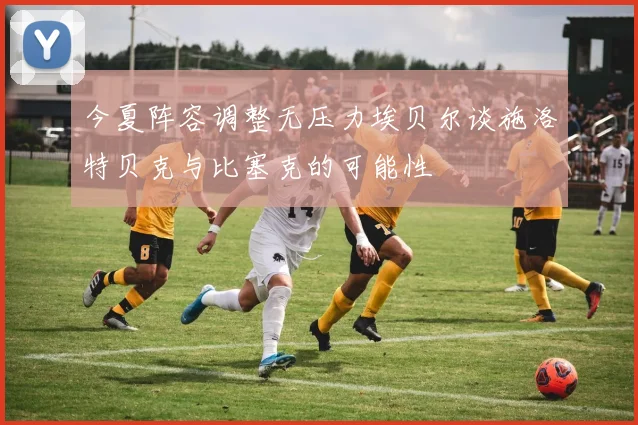 今夏阵容调整无压力埃贝尔谈施洛特贝克与比塞克的可能性