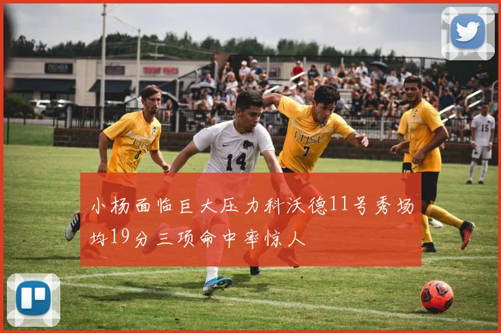 小杨面临巨大压力科沃德11号秀场均19分三项命中率惊人