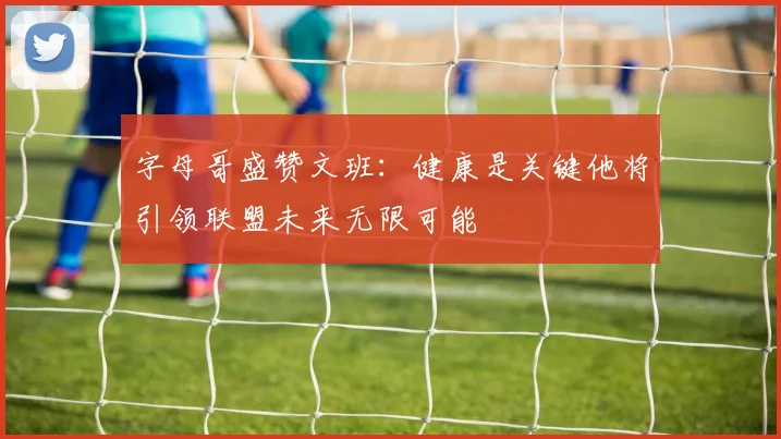 字母哥盛赞文班：健康是关键他将引领联盟未来无限可能