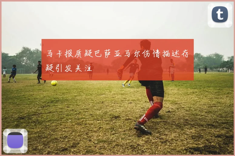 马卡报质疑巴萨亚马尔伤情描述存疑引发关注