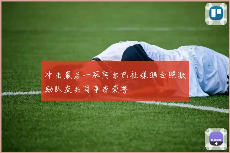 冲击最后一冠阿尔巴社媒晒合照激励队友共同争夺荣誉
