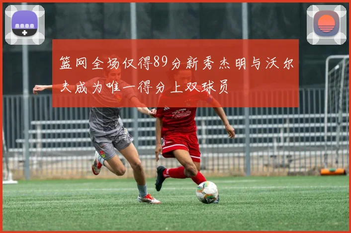 篮网全场仅得89分新秀杰明与沃尔夫成为唯一得分上双球员