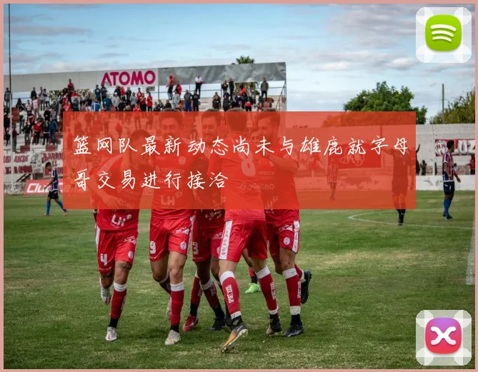 篮网队最新动态尚未与雄鹿就字母哥交易进行接洽