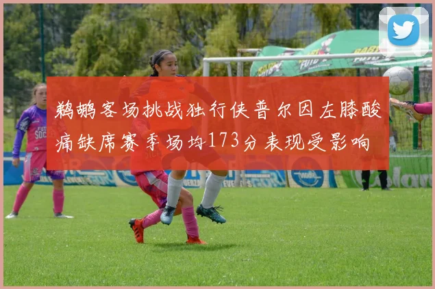 鹈鹕客场挑战独行侠普尔因左膝酸痛缺席赛季场均173分表现受影响