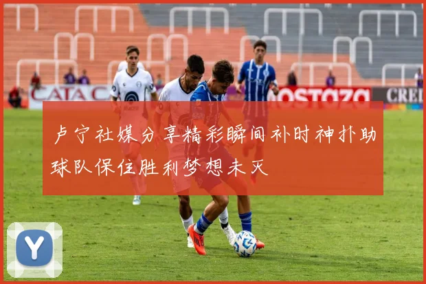 卢宁社媒分享精彩瞬间补时神扑助球队保住胜利梦想未灭