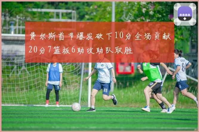 费尔斯首节爆发砍下10分全场贡献20分7篮板6助攻助队取胜