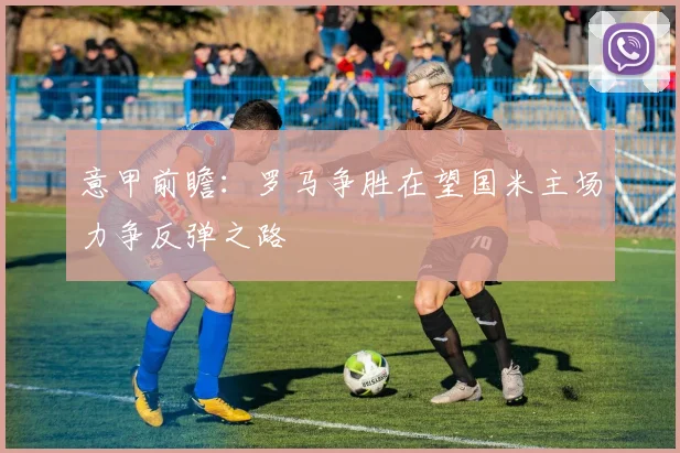 意甲前瞻：罗马争胜在望国米主场力争反弹之路