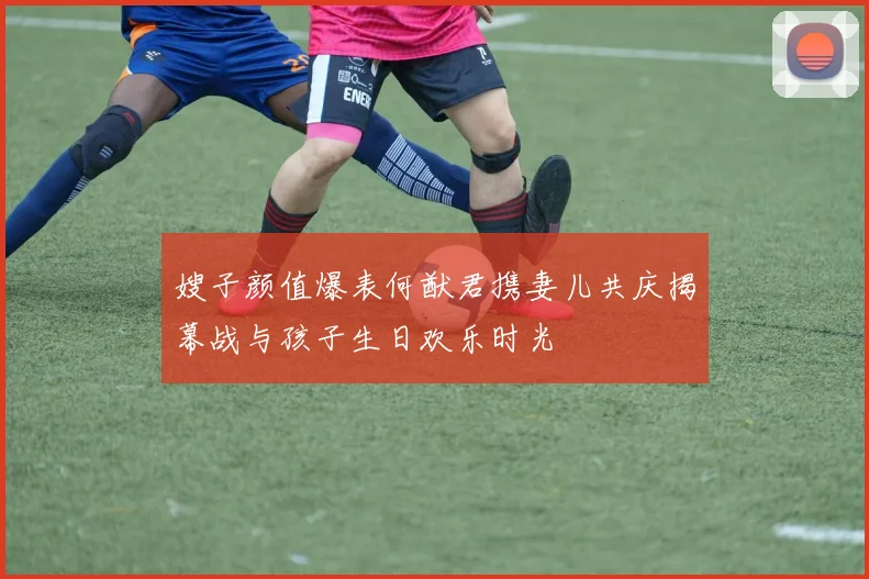 嫂子颜值爆表何猷君携妻儿共庆揭幕战与孩子生日欢乐时光