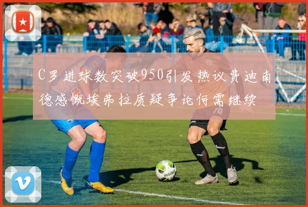 C罗进球数突破950引发热议费迪南德感慨埃弗拉质疑争论何需继续
