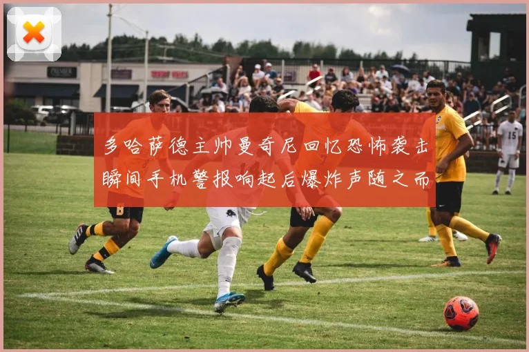 多哈萨德主帅曼奇尼回忆恐怖袭击瞬间手机警报响起后爆炸声随之而来
