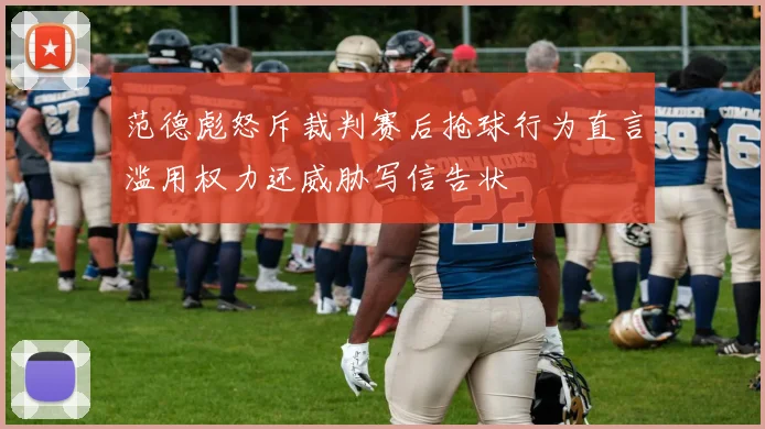 范德彪怒斥裁判赛后抢球行为直言滥用权力还威胁写信告状