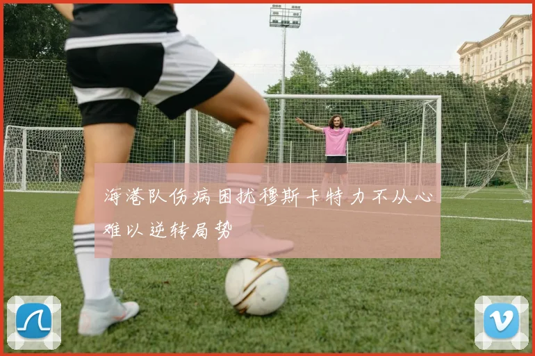 海港队伤病困扰穆斯卡特力不从心难以逆转局势