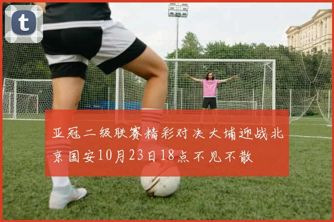 亚冠二级联赛精彩对决大埔迎战北京国安10月23日18点不见不散