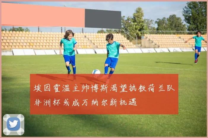 埃因霍温主帅博斯渴望执教荷兰队非洲杯或成万纳尔新机遇