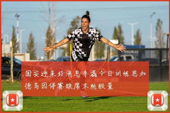 国安迎来好消息李磊今日训练恩加德乌因停赛缺席末轮较量