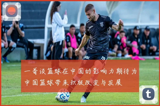 一哥谈篮球在中国的影响力期待为中国篮球带来积极改变与发展