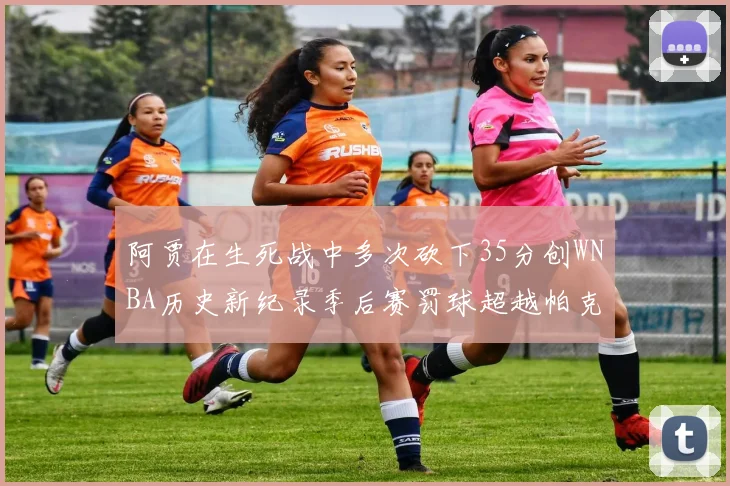 阿贾在生死战中多次砍下35分创WNBA历史新纪录季后赛罚球超越帕克荣登第五位