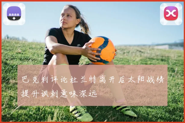 巴克利评论杜兰特离开后太阳战绩提升讽刺意味深远