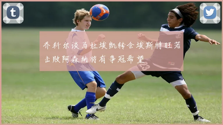 乔科尔谈马杜埃凯转会埃斯特旺若击败阿森纳将有争冠希望