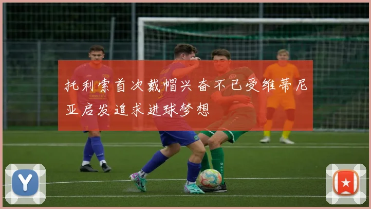 托利索首次戴帽兴奋不已受维蒂尼亚启发追求进球梦想