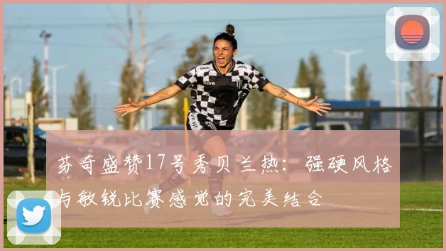 芬奇盛赞17号秀贝兰热：强硬风格与敏锐比赛感觉的完美结合
