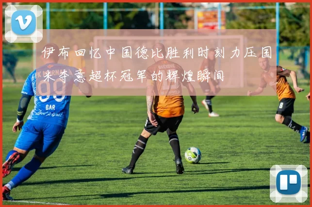 伊布回忆中国德比胜利时刻力压国米夺意超杯冠军的辉煌瞬间