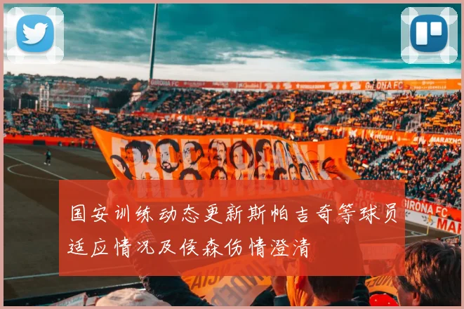 国安训练动态更新斯帕吉奇等球员适应情况及侯森伤情澄清