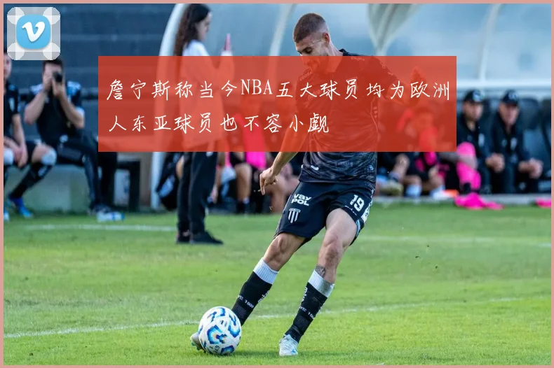 詹宁斯称当今NBA五大球员均为欧洲人东亚球员也不容小觑