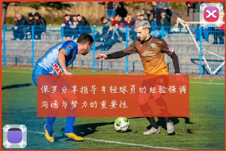保罗分享指导年轻球员的经验强调沟通与努力的重要性