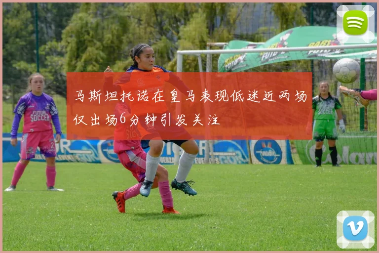 马斯坦托诺在皇马表现低迷近两场仅出场6分钟引发关注