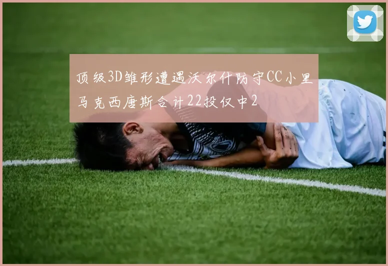 顶级3D雏形遭遇沃尔什防守CC小里马克西唐斯合计22投仅中2