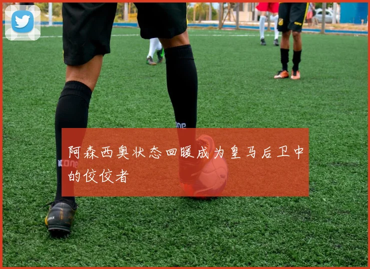 阿森西奥状态回暖成为皇马后卫中的佼佼者