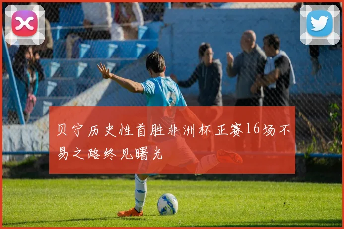 贝宁历史性首胜非洲杯正赛16场不易之路终见曙光