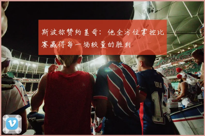 斯波称赞约基奇：他全方位掌控比赛赢得每一场较量的胜利