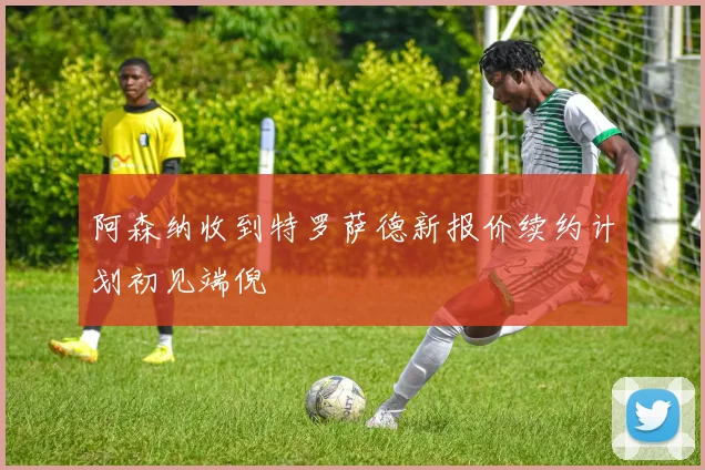 阿森纳收到特罗萨德新报价续约计划初见端倪