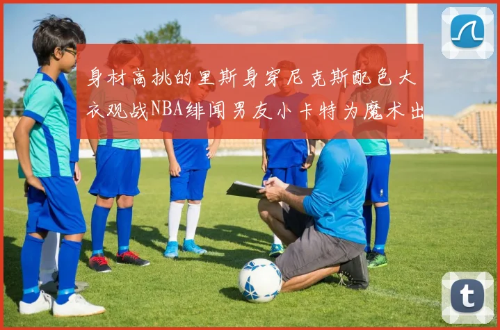 身材高挑的里斯身穿尼克斯配色大衣观战NBA绯闻男友小卡特为魔术出战