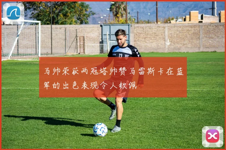 马帅荣获两冠塔帅赞马雷斯卡在蓝军的出色表现令人钦佩