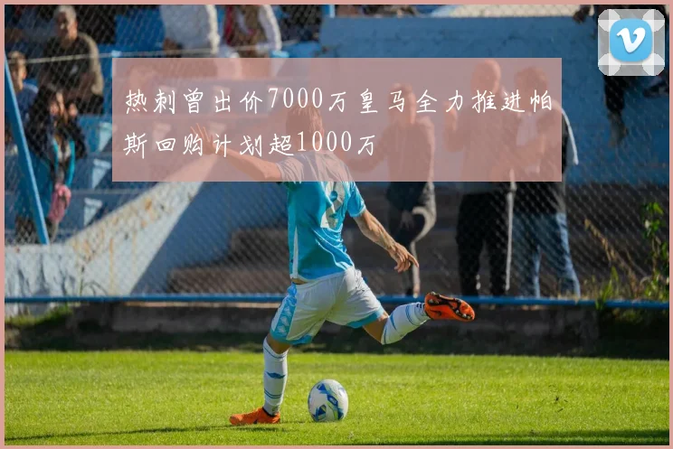 热刺曾出价7000万皇马全力推进帕斯回购计划超1000万