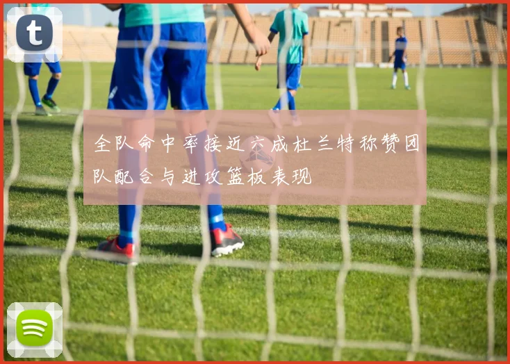 全队命中率接近六成杜兰特称赞团队配合与进攻篮板表现