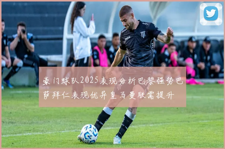 豪门球队2025表现分析巴黎强势巴萨拜仁表现优异皇马曼联需提升