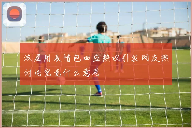 浓眉用表情包回应热议引发网友热讨论究竟什么意思