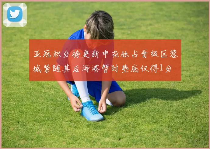 亚冠积分榜更新申花独占晋级区蓉城紧随其后海港暂时垫底仅得1分